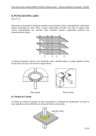 Curso de Concreto Armado (NBR 6118/2003): Estudo das lajes - Professor Jefferson S. Camacho - UNESP
8. PUNÇÃO EM LAJES
(item 19.5)
Denomina-se de punção ao fenômeno segundo o qual elementos planos, principalmente, apresentam
ruptura localizada por corte, frente à cargas concentradas elevadas. Esse tipo de ruptura pode
ocorrer principalmente nos encontros entre elementos lineares comprimidos (pilares) com
elementos planos (lajes).
A ruptura de punção se dá por corte localizado, onde o elemento plano se rompe segundo a forma
de um tronco de cone, como mostra a figura abaixo:
Pilar central Pilar de canto
8.1 Modelo de Cálculo
O modelo de cálculo de punção em lajes corresponde à verificação do cisalhamento em duas ou
mais superfícies críticas definidas no entorno de forças concentradas.
32-59
 