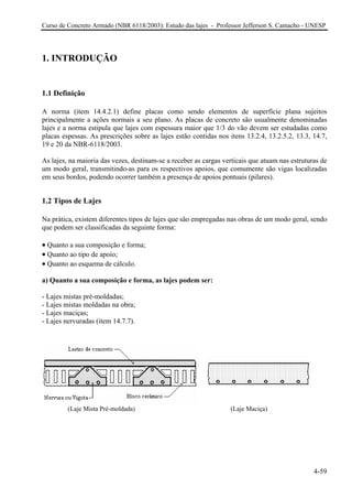 Curso de Concreto Armado (NBR 6118/2003): Estudo das lajes - Professor Jefferson S. Camacho - UNESP
1. INTRODUÇÃO
1.1 Definição
A norma (item 14.4.2.1) define placas como sendo elementos de superfície plana sujeitos
principalmente a ações normais a seu plano. As placas de concreto são usualmente denominadas
lajes e a norma estipula que lajes com espessura maior que 1/3 do vão devem ser estudadas como
placas espessas. As prescrições sobre as lajes estão contidas nos itens 13.2.4, 13.2.5.2, 13.3, 14.7,
19 e 20 da NBR-6118/2003.
As lajes, na maioria das vezes, destinam-se a receber as cargas verticais que atuam nas estruturas de
um modo geral, transmitindo-as para os respectivos apoios, que comumente são vigas localizadas
em seus bordos, podendo ocorrer também a presença de apoios pontuais (pilares).
1.2 Tipos de Lajes
Na prática, existem diferentes tipos de lajes que são empregadas nas obras de um modo geral, sendo
que podem ser classificadas da seguinte forma:
• Quanto a sua composição e forma;
• Quanto ao tipo de apoio;
• Quanto ao esquema de cálculo.
a) Quanto a sua composição e forma, as lajes podem ser:
- Lajes mistas pré-moldadas;
- Lajes mistas moldadas na obra;
- Lajes maciças;
- Lajes nervuradas (item 14.7.7).
(Laje Mista Pré-moldada) (Laje Maciça)
4-59
 