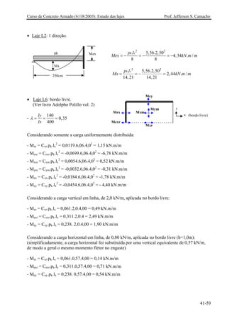 Curso de Concreto Armado (6118/2003): Estudo das lajes Prof. Jefferson S. Camacho
• Laje L2: 1 direção.
2 2
. 5,56.2,50
4,34 . /
8 8
k xp l
Mex kN m m= − = − = −
2 2
. 5,56.2,50
2,44 . /
14,21 14,21
k xp l
Mx k= = − = N m m
Mx
pk Mex
250cm
Mexr
Mxr
Mey
Mym
Mxm
y
x
Mex
(bordo livre)
• Laje L6: bordo livre.
(Ver livro Adolpho Polillo vol. 2)
-
140
0,35
400
ly
lx
λ = = =
Considerando somente a carga uniformemente distribuída:
- Mxr = Cxr.pk.lx
2
= 0,0119.6,06.4,02
= 1,15 kN.m/m
- Mexr = Cexr.pk.lx
2
= -0,0699.6,06.4,02
= -6,78 kN.m/m
- Mxm = Cxm.pk.lx
2
= 0,0054.6,06.4,02
= 0,52 kN.m/m
- Mym = Cym.pk.lx
2
= -0,0032.6,06.4,02
= -0,31 kN.m/m
- Mex = Cex.pk.lx
2
= -0,0184.6,06.4,02
= -1,78 kN.m/m
- Mey = Cey.pk.lx
2
= -0,0454.6,06.4,02
= - 4,40 kN.m/m
Considerando a carga vertical em linha, de 2,0 kN/m, aplicada no bordo livre:
- Mxr = Cxr.pk.lx = 0,061.2,0.4,00 = 0,49 kN.m/m
- Mexr = Cexr.pk.lx = 0,311.2,0.4 = 2,49 kN.m/m
- Mey = Cey.pk.lx = 0,238. 2,0.4,00 = 1,90 kN.m/m
Considerando a carga horizontal em linha, de 0,80 kN/m, aplicada no bordo livre (h=1,0m):
(simplificadamente, a carga horizontal foi substituída por uma vertical equivalente de 0,57 kN/m,
de modo a geral o mesmo momento fletor no engaste)
- Mxr = Cxr.pk.lx = 0,061.0,57.4,00 = 0,14 kN.m/m
- Mexr = Cexr.pk.lx = 0,311.0,57.4,00 = 0,71 kN.m/m
- Mey = Cey.pk.lx = 0,238. 0,57.4,00 = 0,54 kN.m/m
41-59
 