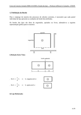 Curso de Concreto Armado (NBR 6118/2003): Estudo das lajes - Professor Jefferson S. Camacho - UNESP
1.3 Definição do Bordo
Para o emprego da maioria dos processos de cálculos correntes, é necessário que cada painel
individual de laje apresente as condições de bordo bem definidas.
Os bordos das lajes são ditos de engastados, apoiados ou livres, adotando-se a seguinte
representação gráfica para os mesmos:
i) Relação Entre Vãos:
2 1 1 2
1
. Se l l L engasta em L :
4
≥ →
2 1 1 2
1
. Se l l L apoia em L :
4
< →
ii) Laje Rebaixada:
6-59
 