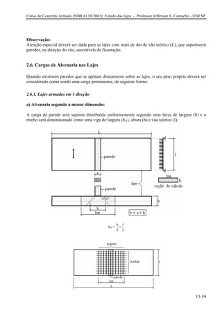 Curso de Concreto Armado (NBR 6118/2003): Estudo das lajes - Professor Jefferson S. Camacho - UNESP 
Observação: 
Atenção especial deverá ser dada para as lajes com mais de 4m de vão teórico (L), que suportarem paredes, na direção do vão, suscetíveis de fissuração. 
2.6. Cargas de Alvenaria nas Lajes 
Quando existirem paredes que se apóiam diretamente sobre as lajes, o seu peso próprio deverá ser considerado como sendo uma carga permanente, da seguinte forma: 
2.6.1. Lajes armadas em 1 direção 
a) Alvenaria segundo a menor dimensão: 
A carga da parede será suposta distribuída uniformemente segundo uma faixa de largura (b) e o trecho será dimensionado como uma viga de largura (bw), altura (h) e vão teórico (l): w bb= 22l+ 
13-59 
 
