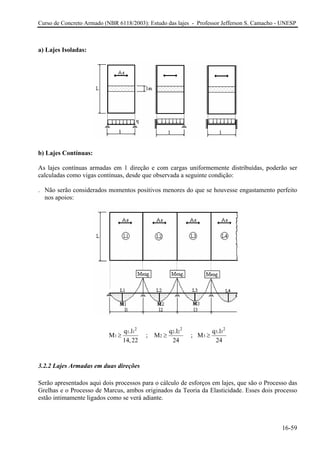 Curso de Concreto Armado (NBR 6118/2003): Estudo das lajes - Professor Jefferson S. Camacho - UNESP 
a) Lajes Isoladas: 
b) Lajes Contínuas: 
As lajes contínuas armadas em 1 direção e com cargas uniformemente distribuídas, poderão ser calculadas como vigas contínuas, desde que observada a seguinte condição: 
. Não serão considerados momentos positivos menores do que se houvesse engastamento perfeito nos apoios: 22112233123q.lq.lq.lM ; M ; M14,222424≥≥ 
2 
≥ 
3.2.2 Lajes Armadas em duas direções 
Serão apresentados aqui dois processos para o cálculo de esforços em lajes, que são o Processo das Grelhas e o Processo de Marcus, ambos originados da Teoria da Elasticidade. Esses dois processo estão intimamente ligados como se verá adiante. 
16-59 
 