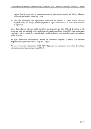 Curso de Concreto Armado (NBR 6118/2003): Estudo das lajes - Professor Jefferson S. Camacho - UNESP 
essa verificação como lajes se o espaçamento entre eixos de nervuras for até 90cm e a largura média das nervuras for maior que 12cm; Para lajes nervuradas com espaçamento iii) entre eixos de nervuras > 110cm, a mesa deve ser 
projetada como laje maciça, apoiada na grelha de vigas, respeitando-se os seus limites mínimos 
Se da laje nervurada atenderem aos requisitos do item 13.2.4.2 da norma, a laje 
ervurada pode ser analisada como sendo uma laje maciça, conforme o item 14.7.6 da norma, caso 
adas unidirecionais devem ser calculadas segundo a direção das nervuras 
esprezadas a rigidez transversal e a rigidez à torção. 
dem ser calculadas, para efeito de esforços 
olicitantes, como lajes maciças (item 14.7.7). 
de espessura. as dimensões 
n 
contrário, a laje nervurada deve ser calculada considerando-se a capa como laje maciça apoiada em grelha de vigas. As lajes nervur 
d 
As lajes nervuradas bidirecionais (NBR-14859-2) po 
s 
20-59 
 