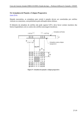 Curso de Concreto Armado (NBR 6118/2003): Estudo das lajes - Professor Jefferson S. Camacho - UNESP 
5.4 Armadura de Punção e Colapso Progressivo 
(item 20.4) 
Quando necessárias, as armaduras para resistir à punção devem ser constituídas por estribos verticais ou conectores, com preferência pela utilização destes últimos. 
O diâmetro da armadura de estribos não pode superar h/20 e deve haver contato mecânico das barras longitudinais com os cantos dos estribos (ancoragem mecânica). 
d 
2d 
2d 
≤ 0,5.d 
≤ 0,75.d 
Armadura contra colapso 
progressivo 
≥ 2.d + Lb 
Armadura de flexão 
Figura 9- Armadura de punção e colapso progressivo 
27-59 
 