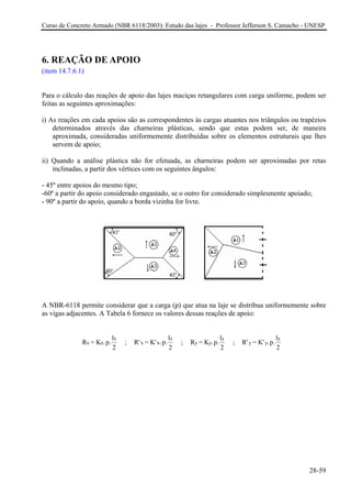 Curso de Concreto Armado (NBR 6118/2003): Estudo das lajes - Professor Jefferson S. Camacho - UNESP 
6. REAÇÃO DE APOIO 
(item 14.7.6.1) 
Para o cálculo das reações de apoio das lajes maciças retangulares com carga uniforme, podem ser feitas as seguintes aproximações: 
i) As reações em cada apoios são as correspondentes às cargas atuantes nos triângulos ou trapézios determinados através das charneiras plásticas, sendo que estas podem ser, de maneira aproximada, consideradas uniformemente distribuídas sobre os elementos estruturais que lhes servem de apoio; 
ii) Quando a análise plástica não for efetuada, as charneiras podem ser aproximadas por retas inclinadas, a partir dos vértices com os seguintes ângulos: 
- 45º entre apoios do mesmo tipo; 
-60º a partir do apoio considerado engastado, se o outro for considerado simplesmente apoiado; 
- 90º a partir do apoio, quando a borda vizinha for livre. 
A NBR-6118 permite considerar que a carga (p) que atua na laje se distribua uniformemente sobre as vigas adjacentes. A Tabela 6 fornece os valores dessas reações de apoio: R=K.p.l 2 ; R'=K'.p.l2 ; R=K.p.l2 ; R'=K'.p.l2 xxxxxxyyyyyy 
28-59 
 