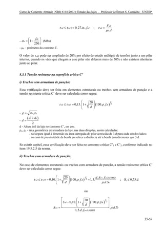 Curso de Concreto Armado (NBR 6118/2003): Estudo das lajes - Professor Jefferson S. Camacho - UNESP 
20,27..sdrdvcd fττα≤= ; 0. sdsdFd τμ = 
- 1250ckvfα⎛=−⎜ ⎝⎠ 
⎞⎟ 
(MPa) 
- μ0 – perímetro do contorno C. 
O valor de τrd2 pode ser ampliado de 20% por efeito de estado múltiplo de tensões junto a um pilar interno, quando os vãos que chegam a esse pilar não diferem mais de 50% e não existem aberturas junto ao pilar. 
8.3.1 Tensão resistente na superfície crítica C’ 
i) Trechos sem armadura de punção: 
Essa verificação deve ser feita em elementos estruturais ou trechos sem armadura de punção e a tensão resistente crítica C’ deve ser calculada como segue: ()131200,13.1100..sdrdckfd ττρ ⎛⎞ ≤=+⎜⎟⎜⎟ ⎝⎠ 
- .xyρρρ= 
- () 2xyddd+ = 
d - Altura útil da laje no contorno C’, em cm; 
ρx, ρy - taxa geométrica de armadura da laje, nas duas direções, assim calculadas: 
. na largura igual à dimensão ou área carregada do pilar acrescida de 3.d para cada um dos lados; 
. no caso de proximidade da borda prevalece a distância até a borda quando menor que 3.d. 
Se existir capitel, essa verificação deve ser feita no contorno crítico C’1 e C’2, conforme indicado no item 19.5.2.5 da norma. 
ii) Trechos com armadura de punção: 
No caso de elementos estruturais ou trechos com armadura de punção, a tensão resistente crítica C’ deve ser calculada como segue: ()1.3320..0,10.1100..1,5. .. swywdsdrdckrdAfsenfddS 
αττρμ ⎛⎞ ≤=++⎜⎟⎜⎟ ⎝⎠ ; Sr ≤ 0,75.d 
ou ()13.200,10.1100.. ... 1,5.. sdckswrywdfdAddfsen τρμα ⎡⎤⎛⎞ −+⎢⎥⎜⎟ ⎢⎥⎝⎠⎣⎦= S 
35-59 
 