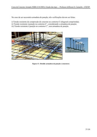 Curso de Concreto Armado (NBR 6118/2003): Estudo das lajes - Professor Jefferson S. Camacho - UNESP 
No caso de ser necessária armadura de punção, três verificações devem ser feitas: 
i) Tensão resistente de compressão do concreto no contorno C (diagonal comprimida); 
ii) Tensão resistente à punção no contorno C’, considerando a armadura de punção; 
iii) Tensão resistente à punção no contorno C”, sem armadura de punção. 
Figura 13 –Detalhe armadura de punção e conectores 
37-59 
 