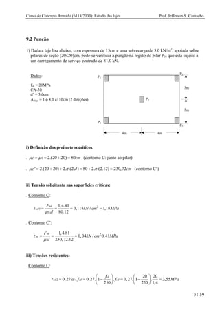 Curso de Concreto Armado (6118/2003): Estudo das lajes Prof. Jefferson S. Camacho 
9.2 Punção 
1) Dada a laje lisa abaixo, com espessura de 15cm e uma sobrecarga de 3,0 kN/m2, apoiada sobre pilares de seção (20x20)cm, pede-se verificar a punção na região do pilar P3, que está sujeito a um carregamento de serviço centrado de 81,0 kN. 
P2 
P4 
P5 
P3 
4m 
3m 
3m 
4m 
P1 
Dados: 
fck = 20MPa 
CA-50 
d’ = 3,0cm 
Aslaje = 1 φ 8,0 c/ 10cm (2 direções) 
i) Definição dos perímetros críticos: 
. 02.(2020)80ccm μμ==+= (contorno C: junto ao pilar) 
. '2.(2020)2..(2.)802..(2.12)230,72cd cm μππ=++=+= (contorno C’) 
ii) Tensão solicitante nas superfícies críticas: 
. Contorno C: 2001,4.810,118/1,18.80.12sdsdFkNcmMPad τμ ==== 
. Contorno C’: 21,4.810,04/0,41.230,72.12sdsdFkNcmMPad τμ === 
iii) Tensões resistentes: 
. Contorno C: 220200,27..0,27.1.0,27.1.3,552502501,4ckrdvcdcdfffMτα⎛⎞⎛⎞==−=−=⎜⎟⎜⎟ ⎝⎠⎝⎠ 
Pa 
51-59 
 