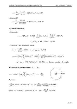 Curso de Concreto Armado (6118/2003): Estudo das lajes Prof. Jefferson S. Camacho 
2001,4.2070,256/2,56.94,2.12sdsdFkNcmMPad τμ ==== 
. Contorno C’: 21,4.2070,099/0,99.244,92.12sdsdFkNcmMPad τμ ==== 
iv) Tensões resistentes: 
. Contorno C: 220200,27..0,27.1.0,27.1.3,552502501,4ckrdvcdcdfffMτα⎛⎞⎛⎞==−=−=⎜⎟⎜⎟ ⎝⎠⎝⎠ 
Pa 
τsd0 < τrd2 ⇒OK (2,56 < 3,55)MPa 
. Contorno C’: Sem armadura de punção 6,250,004215.100xyρρ=== ⇒ .0,004xyρρρ== 2 
()()1133120200,13.1100..0,13.1100.0,0042.200,6112rdckfMPad τρ ⎛⎞⎛⎞ =+=+=⎜⎟⎜⎟⎜⎟⎜⎟ ⎝⎠⎝⎠ 
τsd > τrd1 ⇒ NÃO PASSA (0,99 > 0,61)MPa ⇒ Colocar armadura de punção. 
v) Definição do contorno crítico C”: τsd ≤ τrd1 
Distc” 
C” ()131200,13.1100..sdrdckfd ττρ ⎛⎞ ≤=+⎜⎟⎜⎟ ⎝⎠ ; . sdsdFd τμ = 
No limite: 21,4.2070,610,061/ 395,90..0,06112.0,061sdsdFFMPakNcmcmdd μμ ==→=== 
Como: ""2..ccDist μπ= (contorno C”) ⇒ " 395,9063,042. cDistcm π == 
53-59 
 