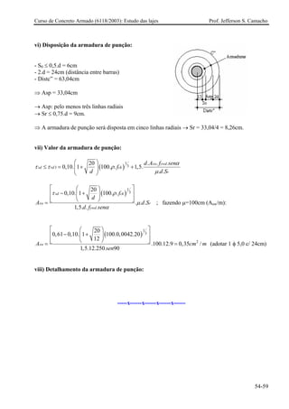 Curso de Concreto Armado (6118/2003): Estudo das lajes Prof. Jefferson S. Camacho 
vi) Disposição da armadura de punção: 
- S0 ≤ 0,5.d = 6cm 
- 2.d = 24cm (distância entre barras) 
- Distc” = 63,04cm 
⇒ Asp = 33,04cm 
→ Asp: pelo menos três linhas radiais 
→ Sr ≤ 0,75.d = 9cm. 
⇒ A armadura de punção será disposta em cinco linhas radiais → Sr = 33,04/4 = 8,26cm. 
vii) Valor da armadura de punção: ()1.3320..0,10.1100..1,5. .. swywdsdrdckrdAfsenfddS 
αττρμ ⎛⎞ ≤=++⎜⎟⎜⎟ ⎝⎠ ()13.200,10.1100.. ... 1,5.. sdckswrywdfdAddfsen τρμα ⎡⎤⎛⎞ −+⎢⎥⎜⎟ ⎢⎥⎝⎠⎣⎦= S ; fazendo μ=100cm (Asw/m): ()132.200,610,10.1100.0,0042.2012.100.12.90,35/ 1,5.12.25090swAcsen⎡⎤⎛⎞ −+⎢⎥⎜⎟ ⎢⎥⎝⎠⎣⎦== m m (adotar 1 φ 5,0 c/ 24cm) 
viii) Detalhamento da armadura de punção: 
-----x------x------x------x------ 
54-59 
 