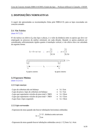 Curso de Concreto Armado (NBR 6118/2003): Estudo das lajes - Professor Jefferson S. Camacho - UNESP 
2. DISPOSIÇÕES NORMATIVAS 
A seguir são apresentadas as recomendações feitas pela NBR-6118, para as lajes executadas em concreto armado: 
2.1. Vão Teórico 
(item 14.7.2.2) 
O vão teórico ou efetivo (lef) das lajes e placas, é o valor da distância entre os apoios que deve ser empregado no processo da análise estrutural, em cada direção. Quando os apoios puderem ser considerados suficientemente rígidos quanto à translação vertical, o vão efetivo deve ser calculado da seguinte forma: 
01efllaa=++ 2 ; 1120,3. tah⎧⎪ ≤⎨⎪⎩ ; 2220,3. tah⎧⎪ ≤⎨⎪⎩ 
t1:apoio externo 
t2:apoio interno 
t1 
t2 
l0 
h 
2.2 Espessura Mínima 
(item 13.2.4.1) 
2.2.1 Lajes maciças 
- Lajes de cobertura não em balanço → h ≥ 5cm 
- Lajes de pisos e lajes de cobertura em balanço → h ≥ 7cm 
- Lajes que suportarem veículos de peso total ≤ 30kN → h ≥ 10cm 
- Lajes que suportarem veículos de peso total > 30kN → h ≥ 12cm 
- Lajes lisas e lajes cogumelo → h ≥ 14cm 
2.2.2 Lajes nervuradas 
- Espessura da mesa quando não houver tubulações horizontais embutidas: 
1/15 . distância entre nervuras3fhcm⎧ ≥⎨⎩ 
- Espessura da mesa quando houver tubulações embutidas com φ ≤ 12,5mm: hf ≥ 4cm 
8-59 
 