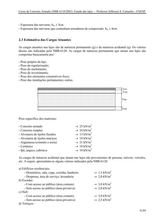 Curso de Concreto Armado (NBR 6118/2003): Estudo das lajes - Professor Jefferson S. Camacho - UNESP 
- Espessura das nervuras: bw ≥ 5cm 
- Espessura das nervuras que contenham armaduras de compressão: bw ≥ 8cm 
2.3 Estimativa das Cargas Atuantes 
As cargas atuantes nas lajes são de natureza permanente (g) e de natureza acidental (q). Os valores dessas são indicadas pela NBR-6120. As cargas de natureza permanente que atuam nas lajes são compostas basicamente por: 
- Peso próprio da laje; 
- Peso da regularização; 
- Peso do enchimento; 
- Peso do revestimento; 
- Peso dos elementos construtivos fixos; 
- Peso das instalações permanentes; outras. 
Peso específico dos materiais: 
- Concreto armado → 25 kN/m3 
- Concreto simples → 24 kN/m3 
- Alvenaria de tijolos furados → 13 kN/m3 
- Alvenaria de tijolos maciços → 18 kN/m3 
- Argamassa (cimento e areia) → 21 kN/m3 
- Cerâmica → 18 kN/m3 
- Ipê, angico, cabriúva → 10 kN/m3 
As cargas de natureza acidental que atuam nas lajes são provenientes de pessoas, móveis, veículos, etc. A seguir, apresentam-se alguns valores indicados pela NBR-6120: 
a) Edifícios residenciais: 
- Dormitório, sala, copa, cozinha, banheiro → 1,5 kN/m2 
- Despensa, área de serviço, lavanderia → 2,0 kN/m2 
b) Escadas: 
- Com acesso ao público (área comum) → 3,0 kN/m2 
- Sem acesso ao público (área privativa) → 2,0 kN/m2 
c) Hall: 
- Com acesso ao público (área comum) → 3,0 kN/m2 
- Sem acesso ao público (área privativa) → 2,5 kN/m2 
d) Terraços: 
9-59 
 