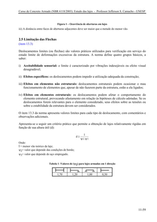Curso de Concreto Armado (NBR 6118/2003): Estudo das lajes - Professor Jefferson S. Camacho - UNESP
Figura 1 – Ocorrência de aberturas em lajes
iii) A distância entre faces de aberturas adjacentes deve ser maior que a metade do menor vão.
2.5 Limitação das Flechas
(item 13.3)
Deslocamentos limites (ou flechas) são valores práticos utilizados para verificação em serviço do
estado limite de deformações excessivas da estrutura. A norma define quatro grupos básicos, a
saber:
i) Aceitabilidade sensorial: o limite é caracterizado por vibrações indesejáveis ou efeito visual
desagradável;
ii) Efeitos específicos: os deslocamentos podem impedir a utilização adequada da construção;
iii) Efeitos em elementos não estruturais: deslocamentos estruturais podem ocasionar o mau
funcionamento de elementos que, apesar de não fazerem parte da estrutura, estão a ela ligados;
iv) Efeitos em elementos estruturais: os deslocamentos podem afetar o comportamento do
elemento estrutural, provocando afastamento em relação às hipóteses de cálculo adotadas. Se os
deslocamentos forem relevantes para o elemento considerado, seus efeitos sobre as tensões ou
sobre a estabilidade da estrutura devem ser considerados.
O item 13.3 da norma apresenta valores limites para cada tipo de deslocamento, com comentários e
observações adicionais.
Apresenta-se a seguir um critério prático que permite a obtenção de lajes relativamente rígidas em
função de sua altura útil (d):
d
l
.2 3
≥
ψ ψ
Onde:
l = menor vão teórico da laje;
ψ2= valor que depende das condições de bordo;
ψ3= valor que depende do aço empregado.
Tabela 1 -Valores de (ψ2) para lajes armadas em 1 direção
1,70 1,20 1,00 0,50
11-59
 