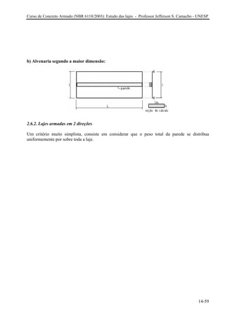 Curso de Concreto Armado (NBR 6118/2003): Estudo das lajes - Professor Jefferson S. Camacho - UNESP
b) Alvenaria segundo a maior dimensão:
2.6.2. Lajes armadas em 2 direções
Um critério muito simplista, consiste em considerar que o peso total da parede se distribua
uniformemente por sobre toda a laje.
14-59
 