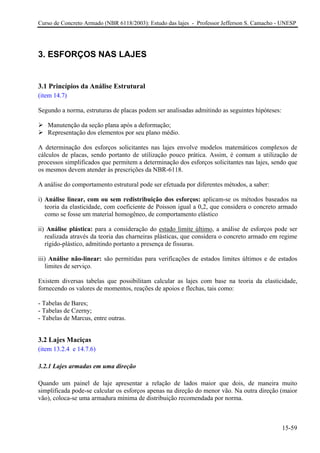 Curso de Concreto Armado (NBR 6118/2003): Estudo das lajes - Professor Jefferson S. Camacho - UNESP
3. ESFORÇOS NAS LAJES
3.1 Princípios da Análise Estrutural
(item 14.7)
Segundo a norma, estruturas de placas podem ser analisadas admitindo as seguintes hipóteses:
Manutenção da seção plana após a deformação;
Representação dos elementos por seu plano médio.
A determinação dos esforços solicitantes nas lajes envolve modelos matemáticos complexos de
cálculos de placas, sendo portanto de utilização pouco prática. Assim, é comum a utilização de
processos simplificados que permitem a determinação dos esforços solicitantes nas lajes, sendo que
os mesmos devem atender às prescrições da NBR-6118.
A análise do comportamento estrutural pode ser efetuada por diferentes métodos, a saber:
i) Análise linear, com ou sem redistribuição dos esforços: aplicam-se os métodos baseados na
teoria da elasticidade, com coeficiente de Poisson igual a 0,2, que considera o concreto armado
como se fosse um material homogêneo, de comportamento elástico
ii) Análise plástica: para a consideração do estado limite último, a análise de esforços pode ser
realizada através da teoria das charneiras plásticas, que considera o concreto armado em regime
rígido-plástico, admitindo portanto a presença de fissuras.
iii) Análise não-linear: são permitidas para verificações de estados limites últimos e de estados
limites de serviço.
Existem diversas tabelas que possibilitam calcular as lajes com base na teoria da elasticidade,
fornecendo os valores de momentos, reações de apoios e flechas, tais como:
- Tabelas de Bares;
- Tabelas de Czerny;
- Tabelas de Marcus, entre outras.
3.2 Lajes Maciças
(item 13.2.4 e 14.7.6)
3.2.1 Lajes armadas em uma direção
Quando um painel de laje apresentar a relação de lados maior que dois, de maneira muito
simplificada pode-se calcular os esforços apenas na direção do menor vão. Na outra direção (maior
vão), coloca-se uma armadura mínima de distribuição recomendada por norma.
15-59
 