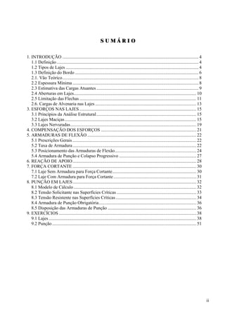 S U M Á R I O
1. INTRODUÇÃO ........................................................................................................................ 4
1.1 Definição............................................................................................................................. 4
1.2 Tipos de Lajes ..................................................................................................................... 4
1.3 Definição do Bordo............................................................................................................. 6
2.1. Vão Teórico........................................................................................................................ 8
2.2 Espessura Mínima ............................................................................................................... 8
2.3 Estimativa das Cargas Atuantes.......................................................................................... 9
2.4 Aberturas em Lajes............................................................................................................ 10
2.5 Limitação das Flechas....................................................................................................... 11
2.6. Cargas de Alvenaria nas Lajes ......................................................................................... 13
3. ESFORÇOS NAS LAJES....................................................................................................... 15
3.1 Princípios da Análise Estrutural........................................................................................ 15
3.2 Lajes Maciças.................................................................................................................... 15
3.3 Lajes Nervuradas............................................................................................................... 19
4. COMPENSAÇÃO DOS ESFORÇOS .................................................................................... 21
5. ARMADURAS DE FLEXÃO ................................................................................................ 22
5.1 Prescrições Gerais ............................................................................................................. 22
5.2 Taxa de Armadura............................................................................................................. 22
5.3 Posicionamento das Armaduras de Flexão........................................................................ 24
5.4 Armadura de Punção e Colapso Progressivo .................................................................... 27
6. REAÇÃO DE APOIO............................................................................................................. 28
7. FORÇA CORTANTE ............................................................................................................. 30
7.1 Laje Sem Armadura para Força Cortante.......................................................................... 30
7.2 Laje Com Armadura para Força Cortante......................................................................... 31
8. PUNÇÃO EM LAJES............................................................................................................. 32
8.1 Modelo de Cálculo ............................................................................................................ 32
8.2 Tensão Solicitante nas Superfícies Críticas ...................................................................... 33
8.3 Tensão Resistente nas Superfícies Críticas....................................................................... 34
8.4 Armadura de Punção Obrigatória...................................................................................... 36
8.5 Disposição das Armaduras de Punção .............................................................................. 36
9. EXERCÍCIOS ......................................................................................................................... 38
9.1 Lajes .................................................................................................................................. 38
9.2 Punção............................................................................................................................... 51
ii
 