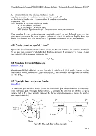 Curso de Concreto Armado (NBR 6118/2003): Estudo das lajes - Professor Jefferson S. Camacho - UNESP
Sr – espaçamento radial entre linhas de armadura de punção;
Asw- área de armadura de punção num contorno completo paralelo a C’;
α - ângulo de inclinação entre o eixo da armadura de punção e o plano da laje;
µ- perímetro crítico;
fwyd – resistência de cálculo da armadura de punção:
. fywd ≤ 300 MPa para conectores;
. fywd ≤ 250 MPa para CA-50 ou CA-60;
. Para lajes com espessura maior que 15cm esses valores podem ser aumentados.
Essa armadura deve ser preferencialmente constituída por três ou mais linhas de conectores tipo
pino com extremidades alargadas, dispostas radialmente a partir do perímetro do pilar. Cada uma
dessas extremidades deve estar ancorada fora do plano da armadura de flexão correspondente.
8.3.2 Tensão resistente na superfície crítica C’’
Quando for necessário utilizar armadura de punção, ela deve ser estendida em contornos paralelos a
C’ até que, num contorno C” afastado (2.d) do último contorno de armadura (ver Figura 12), não
seja mais necessária armadura, ou seja, até que:
τsd ≤ τrd1
8.4 Armadura de Punção Obrigatória
(item 19.5.3.5)
Quando a estabilidade global da estrutura depender da resistência da laje à punção, deve ser prevista
armadura de punção, mesmo que τsd seja menor que τrd1. Essa armadura deve equilibrar um mínimo
de 50% de Fsd.
8.5 Disposição das Armaduras de Punção
(item 20.4)
As armaduras para resistir à punção devem ser constituídas por estribos verticais ou conectores,
com preferência pela utilização destes últimos. O diâmetro da armadura de estribos não pode
superar h/20 e deve haver contato mecânico das barras longitudinais com os cantos dos estribos
(ancoragem mecânica).
Figura 12 – Disposição da armadura de punção
C” C”
2d
≤ 0,75.d
≤ 0,50.d
CortePlanta
36-59
 