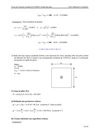 Curso de Concreto Armado (6118/2003): Estudo das lajes Prof. Jefferson S. Camacho
τsd0 < τrd2 ⇒ OK (1,18 < 3,55)MPa
. Contorno C’: Sem armadura de punção
5,0
0,0033
15.100
x yρ ρ= = = ⇒ . 0,003x yρ ρ ρ= = 3
( ) ( )
1 1
3 31
20 20
0,13. 1 100. . 0,13. 1 100.0,0033.20 0,56
12
rd ckf MPa
d
τ ρ
⎛ ⎞ ⎛ ⎞
= + = + =⎜ ⎟ ⎜ ⎟⎜ ⎟ ⎜ ⎟
⎝ ⎠ ⎝ ⎠
τsd < τrd1 ⇒ OK (0,41 < 0,56)MPa
-----x------x------x------x------
2) Dada uma laje maciça quadrada (6x6)m, com espessura de 15cm, apoiada sobre um pilar central
de diâmetro de 30cm e sujeita a um carregamento acidental de 2,0 kN/m2
, pede-se a verificação
da punção na região de apoio.
6m
6m
Dados:
fck = 20MPa
CA-50
Aslaje = 1 φ 8,0 c/ 8,0cm (2 direções)
d’= 3cm
i) Carga no pilar (Pk):
. (6.6).(2,0 0,15.25) 207,0kP k= + = N
cm
ii) Definição dos perímetros críticos:
. 0 . 3,14.30 94,2pcµ µ π φ= = = = (contorno C: junto ao pilar)
.
30
' 2. .( 2. ) 2. .( 2.12) 244,92
2 2
p
c d cm
φ
µ π π= + = + = (contorno C’)
iii) Tensão solicitante nas superfícies críticas:
. Contorno C:
52-59
 