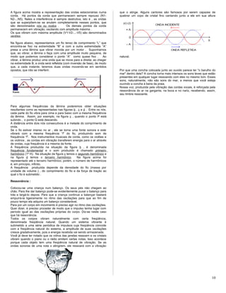 A figura acima mostra a representação das ondas estacionárias numa
corda. Há pontos da corda que permanecem sempre repouso (N1-
N2-...N5). Neles a interferência é sempre destrutiva, isto é , as ondas
que se superpõem-se se anulam completamente nesses pontos, que
são denominados nós ou nodos . Os demais pontos da corda
permanecem em vibração, oscilando com amplitude máxima .
Os que vibram com máxima amplitude (V1-V2-...-V5) são denominados
ventres.
Na figura abaixo, representamos um fio tenso de comprimento “L” que
encontra-se fixo na extremidade “B” e com a outra extremidade “A”
presa a uma lâmina que vibrar movida por um motor . Suponhamos
que, ao vibrar, a lâmina o faça com uma amplitude muito pequena, de
modo que podemos considerar o ponto “A” como quase fixo . Ao
vibrar, a lâmina produz uma onda que se move para a direita; ao chegar
na extremidade B, a onda será refletida (com inversão de fase), de modo
que, a cada instante, teremos duas ondas movendo-se em sentidos
opostos, que irão se interferir.
Para algumas frequências da lâmina poderemos obter situações
resultantes como as representadas nas figuras b , c e d . Entre os nós,
cada parte do fio vibra para cima e para baixo com a mesma frequência
da lâmina. Assim, por exemplo, na figura c , quando o ponto P está
subindo , o ponto Q está descendo.
A distância entre dois nós consecutivos é a metade do comprimento de
onda.
Se o fio estiver imerso no ar , ele se torna uma fonte sonora e este
vibrará com a mesma frequência “f” do fio, produzindo som de
frequência “f”. Nos instrumentos musicais de corda, como os violões e
os violinos , as cordas em vibração transferem energia para o ar através
de ondas, cuja frequência é a mesma da fonte.
A frequência produzida na situação da figura b , é denominada
frequência fundamental e o som produzido é chamado primeiro
harmônico (1º H). Na situação da figura c temos o segundo harmônico e
na figura d temos o terceiro harmônico. Na figura acima foi
representado até o terceiro harmônico; porém, o número de harmônicos
é, em princípio, infinito.
A frequência produzida depende da densidade do fio (massa por
unidade de volume ) , do comprimento do fio e da força de tração ao
qual o fio é submetido .
Ressonância :
Colocou-se uma criança num balanço. Os seus pés não chegam ao
chão. Para lhe dar balanço pode-se evidentemente puxar o balanço para
trás e largá-lo depois. Para que a criança continue a balançar bastará
empurrá-la ligeiramente no ritmo das oscilações para que ao fim de
pouco tempo ela adquira um balanço considerável.
Para por um corpo em movimento é preciso agir no ritmo das oscilações.
Quer dizer, é preciso proceder de modo que o impulso tenha lugar com
período igual ao das oscilações próprias do corpo. Diz-se neste caso
que há ressonância.
Todos os corpos vibram naturalmente com certa freqüência,
denominada freqüência natural. Quando um sistema vibrante é
submetido a uma série periódica de impulsos cuja freqüência coincide
com a freqüência natural do sistema, a amplitude de suas oscilações
cresce gradativamente, pois a energia recebida vai sendo armazenada.
Você já deve ter notado que os vidros das janelas ressoam e os cristais
vibram quando o piano ou o rádio emitem certas notas. Isso acontece
porque cada objeto tem uma freqüência natural de vibração. Se as
ondas sonoras de uma nota o atingirem, ele ressoará com a vibração
que o atinge. Alguns cantores são famosos por serem capazes de
quebrar um copo de cristal fino cantando junto a ele em sua altura
natural.
Por que uma concha colocada junto ao ouvido parece ter "o barulho do
mar" dentro dela? A concha torna mais intensos os sons leves que estão
presentes em qualquer lugar ressoando com eles no mesmo tom. Esses
sons, naturalmente, não são sons do mar, a menos que você esteja
ouvindo a concha à beira da praia.
Nossa voz, produzida pela vibração das cordas vocais, é reforçada pela
ressonância do ar na garganta, na boca e no nariz, recebendo, assim,
seu timbre ressoante.
10
 