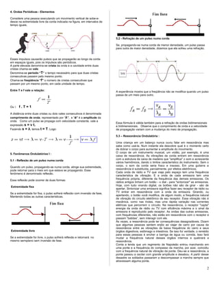 4. Ondas Periódicas - Elementos
Considere uma pessoa executando um movimento vertical de sobe-e-
desce na extremidade livre da corda indicada na figura, em intervalos de
tempo iguais.
Esses impulsos causarão pulsos que se propagarão ao longo da corda
em espaços iguais, pois os impulsos são periódicos.
A parte elevada denomina-se crista da onda e a cavidade entre duas
cristas chama-se vale.
Denomina-se período “T” o tempo necessário para que duas cristas
consecutivas passem pelo mesmo ponto.
Chama-se freqüência “f” o número de cristas consecutivas que
passam por um mesmo ponto, em cada unidade de tempo.
Entre T e f vale a relação:
Ou : f . T = 1
A distância entre duas cristas ou dois vales consecutivos é denominada
comprimento de onda, representado por “λ”, e “a” é a amplitude da
onda. Como um pulso se propaga com velocidade constante, vale a
expressão s = v t.
Fazendo s = λ, temos t = T. Logo:
5. Fenômenos Ondulatórios I :
5.1 - Reflexão de um pulso numa corda
Quando um pulso, propagando-se numa corda, atinge sua extremidade,
pode retornar para o meio em que estava se propagando. Esse
fenômeno é denominado reflexão.
Essa reflexão pode ocorrer de duas formas:
Extremidade fixa
Se a extremidade for fixa, o pulso sofrerá reflexão com inversão de fase,
Mantendo todas as outras características.
Extremidade livre
Se a extremidade for livre, o pulso sofrerá reflexão e retornará no
mesmo semiplano sem inversão de fase.
5.2 - Refração de um pulso numa corda
Se, propagando-se numa corda de menor densidade, um pulso passa
para outra de maior densidade, dizemos que ela sofreu uma refração.
A experiência mostra que a freqüência não se modifica quando um pulso
passa de um meio para outro.
Essa fórmula é válida também para a refração de ondas bidimensionais
e tridimensionais. Observe que o comprimento de onda e a velocidade
de propagação variam com a mudança do meio de propagação.
5.3 – Ressonância Ondulatória :
Uma criança em um balanço nunca ouviu falar em ressonância mas
sabe como usá-la. Num instante ela descobre qual é o momento certo
de dobrar o corpo para aumentar a amplitude do movimento.
O corpo de um instrumento musical, um violão, por exemplo, é uma
caixa de ressonância. As vibrações da corda entram em ressonância
com a estrutura da caixa de madeira que "amplifica" o som e acrescenta
vários harmônicos, dando o timbre característico do instrumento. Sem o
corpo, o som da corda seria fraco e insosso. Em uma guitarra a
ressonância é substituída, parcialmente, por efeitos eletrônicos.
Cada onda de rádio e TV que viaja pelo espaço tem uma frequência
característica de vibração. E a onda de cada emissora tem uma
frequência própria, diferente da frequência das demais emissoras. Os
rádios antigos tinham um botão - o dial - para "sintonizar" as emissoras.
Hoje, com tudo virando digital, os botões não são de girar - são de
apertar. Sintonizar uma emissora significa fazer seu receptor de rádio ou
TV entrar em ressonância com a onda da emissora. Girando, ou
apertando, o botão você modifica, de algum modo, a frequência natural
de vibração do circuito eletrônico de seu receptor. Essa vibração não é
mecânica, como nas molas, mas uma rápida variação nas correntes
elétricas que percorrem o circuito. Na ressonância, o receptor "capta"
energia da onda de rádio ou TV com eficiência máxima e o sinal da
emissora é reproduzido pelo receptor. As ondas das outras emissoras,
com frequências diferentes, não estão em ressonância com o receptor e
passam “batidas”, sem interagir com ele.
Às vezes, a ressonância pode ter consequências desagradáveis. Dizem
que algumas pessoas sentem enjôo ao viajar de carro por causa da
ressonância entre as vibrações de baixa frequência do carro e seus
órgãos digestivos, estômago e intestinos. Se isso for verdade, o remédio
para essas pessoas é encher a barriga de água ou comida. Isso fará
mudar a frequência natural desses órgãos internos e quebrará a
ressonância.
Conta a lenda que um regimento de Napoleão entrou marchando em
uma ponte e a frequência do compasso da marcha, por azar, coincidiu
com a frequência natural de vibração da ponte. Deu-se a ressonância, a
ponte passou a oscilar com grande amplitude e desabou. A partir desse
desastre os soldados passaram a descompassar a marcha sempre que
atravessam alguma ponte.
2
 