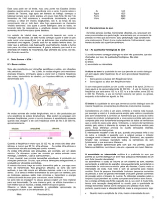 Esse caso pode ser só lenda, mas, uma ponte nos Estados Unidos
desabou quando entrou em ressonância com o vento. A ponte sobre o
Estreito de Tacoma, logo após ser liberada ao tráfego, começou a
balançar sempre que o vento soprava um pouco mais forte. No dia 7 de
Novembro de 1940 aconteceu a ressonância. Inicialmente, a ponte
começou a vibrar em modos longitudinais, isto é, ao longo de seu
comprimento. Até aí, tudo bem. Mas, logo apareceram os chamados
"modos torsionais", nos quais a ponte balançava para os lados, se
torcendo toda. Na ressonância, a amplitude desses modos torsionais
aumentou de tal forma que a ponte desabou.
Um estádio de futebol deve ser construído levando em conta a
"vibração" das torcidas. Se todo mundo começar a pular e bater os pés
pode surgir uma ressonância com as estruturas das arquibancadas e
acontecer uma tragédia. Quando você for ao estádio lembre disso. Se
notar que a estrutura está balançando anormalmente mande a turma
toda parar de vibrar imediatamente. A galera, sabendo que você é um
entendido em matéria de ressonância, logo atenderá seu aviso. Se não,
dê o fora de mansinho.
6 . Onda Sonora – SOM :
6.1- Sons e ruídos
Sons são constituídos por vibrações periódicas e ruídos, por vibrações
não periódicas. No ouvido, as ondas atingem uma membrana
chamada tímpano. O tímpano passa a vibrar com a mesma freqüência
das ondas, transmitindo ao cérebro, por impulsos elétricos, a sensação
denominada som.
As ondas sonoras são ondas longitudinais, isto é, são produzidas por
uma seqüência de pulsos longitudinais. Elas podem se propagar com
diversas freqüências, porém o ouvido humano é sensibilizado somente
quando elas chegam a ele com freqüência entre 20 Hz e 20 000 Hz,
aproximadamente.
Quando a freqüência é maior que 20 000 Hz, as ondas são ditas ultra-
sônicas, e menor que 20 Hz, infra-sônicas. As ondas infra-sônicas e
ultra-sônicas não são audíveis pelo ouvido humano.
As ondas infra-sônicas são produzidas, por exemplo, por um abalo
sísmico. Os ultra-sons podem ser ouvidos por certos animais como
morcego , o elefante , o cão e outros animais .
O som musical, que provoca sensações agradáveis, é produzido por
vibrações periódicas. O ruído, que provoca sensações desagradáveis, é
produzido por vibrações aperiódicas.
A maioria dos sons chega ao ouvido transmitida pelo ar, que age como
meio de transmissão. Nas pequenas altitudes, os sons são bem
audíveis, o que não ocorre em altitudes maiores, onde o ar é menos
denso. O ar denso é melhor transmissor do som que o ar rarefeito, pois
as moléculas gasosas estão mais próximas e transmitem a energia
cinética da onda de umas para outras com maior facilidade.
Os sons não se propagam no vácuo, porque exigem um meio material
para sua transmissão. De uma maneira geral, os sólidos transmitem o
som melhor que os líquidos, e estes, melhor do que os gases.
Observe a tabela que apresenta a velocidade aproximada de
propagação do som a uma temperatura 25°C.
Meio Velocidade (m/s)
Ar 340
Água 1500
Ferro 5200
Vidro 4540
6.2 - Características do som
As fontes sonoras (cordas, membranas vibrantes, etc.) provocam em
suas proximidades uma perturbação caracterizada por um aumento de
pressão no meio que as envolve. Essa perturbação viaja constituindo
uma onda sonora. O som é uma onda mecânica, tridimensional, cujas
frentes de onda são superfícies esféricas.
6.3 - As qualidades fisiológicas do som
O ouvido humano consegue distinguir no som três qualidades, que são
chamadas, por isso, de qualidades fisiológicas. São elas:
a) altura
b) timbre
c) sonoridade ou intensidade
A altura ou tom é a qualidade do som que permite ao ouvido distinguir
um som agudo (alta freqüência) de um som grave (baixa freqüência).
Portanto:
• Sons graves ou baixos têm freqüência menor.
• Sons agudos ou altos têm freqüência maior.
O som mais grave audível por um ouvido humano é de aprox. 20 Hz e o
mais agudo é de aproximadamente 20 000 Hz. A voz do homem tem
freqüência que varia entre 100 Hz e 200 Hz e a da mulher, entre 200 Hz
e 400 Hz. Portanto, a voz do homem costuma ser grave, ou grossa,
enquanto a da mulher ser aguda, ou fina.
O timbre é a qualidade do som que permite ao ouvido distinguir sons de
mesma freqüência, provenientes de diferentes instrumentos musicais.
Consideremos um violino e um piano, emitindo a mesma nota musical,
por exemplo a nota Lá. A onda sonora emitida pelo violino é constituída
pelo som fundamental e por todos os harmônicos que a corda do violino
é capaz de produzir. Analogamente, a onda sonora emitida pelo piano é
composta pela onda fundamental acompanhada de todos os harmônicos
que a corda do piano pode vibrar. Entretanto, o número de harmônicos
emitido pelo violino é diferente do número de harmônicos emitido pelo
piano. Essa diferença provoca no ouvido sensações distintas,
possibilitando-lhe distingui-las.
É interessante ressaltar o fato de que, quando uma pessoa imita a voz
de outra, a imitação é parecida com a original porque o imitador
consegue emitir a mesma onda fundamental. Entretanto, seu aparelho
fonador não consegue reproduzir todos os harmônicos do som
fundamental, o que acarreta a diferença.
É esta qualidade apresentada pelo som que nos permite, quando
falamos ao telefone, reconhecer, pela voz, a pessoa com quem falamos.
A sonoridade ou intensidade auditiva é a qualidade do som que
permite ao ouvinte distinguir um som fraco (pequena intensidade) de um
som forte (grande intensidade).
Ao adiantarmos o botão de volume de um sistema de som, estamos
aumentando a potência do aparelho, consequentemente aumentando a
intensidade da onda sonora emitida pelos alto-falantes. Quanto maior a
intensidade da onda, mais forte o som se apresenta para nossos
ouvidos. Sons de pequena intensidade produzem pequenos aumentos
de pressão, e sons de grande intensidade produzem grandes aumentos
de pressão sobre o tímpano do ouvinte. As diferentes pressões sobre o
tímpano é que permitem ao ouvinte comparar sons fortes e sons fracos.
Se a energia emitida pela fonte é grande, isto é, se o som é muito forte,
temos uma sensação desagradável no ouvido, pois a quantidade de
energia transmitida exerce sobre o tímpano uma pressão muito forte ;
portanto, quanto maior a vibração da fonte, maior a energia sonora, logo:
• Quanto maior a amplitude da onda, maior a intensidade do som.
3
 