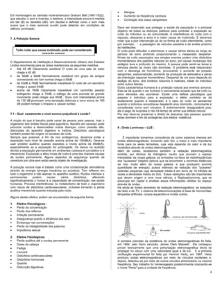 Em homenagem ao cientista norte-americano Graham Bell (1847-1922),
que estudou o som e inventou o telefone, a intensidade sonora é medida
em bel (B) ou decibéis (dB). Um decibel é definido como o som mais
suave que o mais sensível ouvido pode detectar em condições de
silêncio controlado.
7. A Poluição Sonora
O Departamento de Habitação e Desenvolvimento Urbano dos Estados
Unidos recomenda para as áreas residenciais as seguintes medidas
• Até 49 dB Claramente aceitável O ruído de uma sala de estar
chega a 40 dB
• de 50dB a 62dB Normalmente aceitável Um grupo de amigos
conversando em tom normal chega a 55dB
• de 63dB a 76dB Normalmente inaceitável O ruído de um escritório
chega a quase 64dB
• acima de 76dB Claramente inaceitável Um caminhão pesado
trafegando chega a 74dB, o tráfego de uma avenida de grande
movimento pode chegar aos 85dB . Sons com intensidades acima
de 130 dB provocam uma sensação dolorosa e sons acima de 160
dB podem romper o tímpano e causar surdez.
7.1 - Qual exatamente o nível sonoro prejudicial à saúde?
A noção do que é barulho pode variar de pessoa para pessoa, mas o
organismo tem limites físicos para suportá-lo. Barulho em excesso pode
provocar surdez e desencadear outras doenças, como pressão alta,
disfunções do aparelho digestivo e insônia. Distúrbios psicológicos
também podem ter origem no excesso de ruído.
Sempre que possível, a fim de nos protegermos, devemos evitar a
exposição num nível de pressão sonora acima de 100dB(A). Deve-se
usar protetor auditivo quando expostos a níveis acima de 85dB(A),
especialmente se a exposição for prolongada. Os danos na audição
devido a exposição permanente em ambientes ruidosos é cumulativo e é
irreversível. Exposição a altos níveis de ruído é uma das maiores causas
da surdez permanente. Alguns aspectos de segurança quando da
varredura por ultra-som estão sendo objeto de investigação.
A poluição sonora hoje é tratada como uma contaminação atmosférica
através da energia (energia mecânica ou acústica). Tem reflexos em
todo o organismo e não apenas no aparelho auditivo. Ruídos intensos e
permanentes podem causar vários distúrbios, alterando
significativamente o humor e a capacidade de concentração nas ações
humanas. Provoca interferências no metabolismo de todo o organismo
com riscos de distúrbios cardiovasculares, inclusive tornando a perda
auditiva irreversível quando induzida pelo ruído.
Alguns destes efeitos podem ser enumerados da seguinte forma:
1. Efeitos Psicológicos :
• Perda da concentração
• Perda dos reflexos
• Irritação permanente
• Insegurança quanto a eficiência dos atos
• Embaraço nas conversações
• Perda da inteligibilidade das palavras
• Impotência sexual
2. Efeitos Fisiológicos:
• Perda auditiva até a surdez permanente
• Dores de cabeça
• Fadiga
• Loucura
• Distúrbios cardiovasculares
• Distúrbios hormonais
• Gastrite
• Disfunção digestivas
• Alergias
• Aumento da freqüência cardíaca
• Contração dos vasos sangüíneos
Deve ser observado que proteger a saúde da população é o principal
objetivo de todos os esforços públicos para controlar a exposição ao
ruído do indivíduo ou da comunidade. A interferência do ruído com o
repouso, descanso e sono é a maior causa de incômodo. E devemos
notar que a pior intervenção se dá na forma de ruído intermitente, como
por exemplo: - a passagem de veículos pesados e de aviões próximo
às habitações.
O ruído pode dificultar o adormecer e causar sérios danos ao longo do
período de sono profundo proporcionando o inesperado despertar.
Níveis de ruído associados aos simples eventos podem criar distúrbios
momentâneos dos padrões naturais do sono, por causar mudanças dos
estágios leve e profundo do mesmo. A pessoa pode sentir-se tensa e
nervosa devido as horas não dormidas. O problema está relacionado
com a descarga de hormônios, provocando o aumento da pressão
sangüínea, vasoconstrição, aumento da produção de adrenalina e perda
de orientação espacial momentânea. Despertar de um sono depende do
estágio do sono, dos horários noturnos e matinais, idade do indivíduo
entre outros fatores.
Outra característica humana é a proteção natural aos eventos sonoros.
Esta se dá quando o ser humano é previamente avisado que tal ruído ou
sons elevados vão acontecer. Existe uma defesa psicológica que
prepara o indivíduo para a exposição, o efeito contrário se dá
exatamente quando é inesperado, é o caso do ruído se apresentar
quando o indivíduo encontra-se desatento e/ou dormindo, comumente é
considerado como som intrusivo. É extremamente desagradável pois,
ele é pego de surpresa e não há tempo de armar sua defesa natural.
Por isso deve-se preservar o direito de descanso das pessoas quando
estas dormem a fim de protegê-las dos efeitos maléficos.
8 . Onda Luminosa – LUZ :
É importante tomarmos consciência de como estamos imersos em
ondas eletromagnéticas. Iniciando pelo Sol, a maior e mais importante
fonte para os seres terrestres, cuja vida depende do calor e da luz
recebidos através de ondas eletromagnéticas.
Além de outras, recebemos também: a radiação eletromagnética
emitida, por átomos de hidrogênio neutro que povoam o espaço
interestelar da nossa galáxia; as emissões na faixa de radiofreqüências
dos "quasares" (objetos ópticos que se encontram a enormes distâncias
de nós, muito além de nossa galáxia, e que produzem enorme
quantidade de energia); pulsos intensos de radiação dos "pulsares"
(estrelas pequenas cuja densidade média é em torno de 10 trilhões de
vezes a densidade média do Sol). Essas radiações são tão importantes
que deram origem a uma nova ciência, a Radioastronomia, que se
preocupa em captar e analisar essas informações obtidas do espaço
através de ondas.
Há ainda as fontes terrestres de radiação eletromagnética: as estações
de rádio e de TV, o sistema de telecomunicações à base de microondas,
lâmpadas artificiais, corpos aquecidos e muitas outras.
A primeira previsão da existência de ondas eletromagnéticas foi feita,
em 1864, pelo físico escocês, James Clerk Maxwell . Ele conseguiu
provar teoricamente que uma perturbação eletromagnética devia se
propagar no vácuo com uma velocidade igual à da luz. E a primeira
verificação experimental foi feita por Henrich Hertz, em 1887. Hertz
produziu ondas eletromagnéticas por meio de circuitos oscilantes e,
depois, detectou-se por meio de outros circuitos sintonizados na mesma
freqüência. Seu trabalho foi homenageado posteriormente colocando-se
o nome "Hertz" para a unidade de freqüência.
4
Todo ruído que causa incômodo pode ser considerado
poluição sonora.
 
