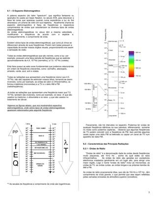 8.1 – O Espectro Eletromagnético
A palavra espectro (do latim "spectrum", que significa fantasma ou
aparição) foi usada por Isaac Newton, no século XVII, para descrever a
faixa de cores que apareceu quando numa experiência a luz do Sol
atravessou um prisma de vidro em sua trajetória. Atualmente chama-se
espectro eletromagnético à faixa de freqüências e respectivos
comprimentos de ondas que caracterizam os diversos tipos de ondas
eletromagnéticas.
As ondas eletromagnéticas no vácuo têm a mesma velocidade ,
modificando a freqüência de acordo com e espécie e,
consequentemente, o comprimento de onda.
Existem vários tipos de ondas eletromagnéticas, que como já vimos se
diferenciam através de suas freqüências. Porém nem todas possuem a
capacidade de excitar nossos órgãos visuais, proporcionando-nos assim
a sensação de visão.
Todas as ondas eletromagnéticas que são visíveis, como a luz, por
exemplo, possuem uma faixa estreita de freqüências que se estende
aproximadamente de 4,5. 1014
Hz (vermelho), a 7,5. 1014
Hz (violeta).
Esta faixa possui as sete cores fundamentais que podemos relacioná-las
em ordem de freqüência crescentes, como: vermelho, alaranjado,
amarelo, verde, azul, anil e violeta.
Todas as radiações que apresentam uma freqüência menor que 4,5.
1014
Hz, não são capazes de estimular nossos olhos, tornando-se assim
invisíveis, como por exemplo, as ondas de calor (o infravermelho), os
fornos e telefonia (microondas) e a TV e o rádio AM e FM
(radiofreqüência).
Já todas as radiações que apresentam uma freqüência maior que 7,5.
1014
Hz, também são invisíveis, como por exemplo, os raios –X que são
usados na medicina, o ultravioleta e os raios –y que são usados no
tratamento de câncer.
Vejamos as figuras abaixo, que nos mostramdois espectros
eletromagnéticos, onde vários tipos de ondas eletromagnéticas
aparecem relacionados pela seguinte freqüência:
** As escalas de freqüência e comprimento de onda são logarítmicas.
Fisicamente, não há intervalos no espectro. Podemos ter ondas de
qualquer freqüência idênticas na sua natureza, diferenciando somente
no modo como podemos captá-las. Observe que algumas freqüências
de TV podem coincidir com a freqüência de FM. Isso permite algumas
vezes captar uma rádio FM na televisão ou captar um canal de TV num
aparelho de rádio FM.
8.2 – Características das Principais Radiações:
8.2.1 - Ondas de Rádio
"Ondas de rádio" é a denominação dada às ondas desde freqüências
muito pequenas, até 1012 Hz , acima da qual estão os raios
infravermelhos. As ondas de rádio são geradas por osciladores
eletrônicos instalados geralmente em um lugar alto, para atingir uma
maior região. Logo o nome "ondas de rádio" inclui as microondas, as
ondas de TV, as ondas curtas, as ondas longas e as próprias bandas de
AM e FM.
As ondas de rádio propriamente ditas, que vão de 104 Hz a 107 Hz , têm
comprimento de onda grande, o que permite que elas sejam refletidas
pelas camadas ionizadas da atmosfera superior (ionosfera).
5
 
