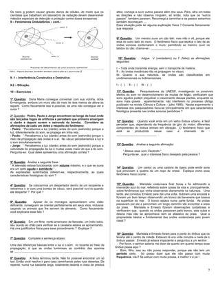 Os raios g podem causar graves danos às células, de modo que os
cientistas que trabalham em laboratório de radiação devem desenvolver
métodos especiais de detecção e proteção contra doses excessivas
9 – Fenômenos Ondulatórios – cont.:
9 .1 – Interferência Construtiva e Destrutiva:
9.2 – Difração.
10 – Exercícios :
1ª Questão: Dona Maria consegue conversar com sua vizinha, dona
Ermengarda, embora um muro alto de mais de dois metros de altura as
separe. Como fisicamente isso é possível, se uma não consegue ver a
outra ?
2ª Questão: Pedro, Paulo e Jorge encontram-se longe do local onde
são lançados fogos de artifícios e percebem que primeiro enxergam
o clarão e depois ouvem o estrondo da bomba. Considere as
afirmações de cada um deles a respeito do fenômeno:
- Pedro: “Percebemos a luz (clarão) antes do som (estrondo) porque a
luz, diferentemente do som, se propaga em linha reta.
- Paulo: “ Percebemos a luz (clarão) antes do som (estrondo) porque o
meio de propagação das ondas é o ar. No vácuo perceberíamos a luz e
o som simultaneamente.
- Jorge: “ Percebemos a luz (clarão) antes do som (estrondo) porque a
velocidade de propagação da luz é muitas vezes maior do que a do som.
Pergunta-se: Qual deles apresentou uma afirmação correta ?
3ª Questão: Analise a seguinte frase :
“ A televisão estava funcionando com volume máximo, e o que se ouvia
era um apito agudo e estridente “ .
As expressões sublinhadas referem-se, respectivamente, as quais
características fisiológicas do som ?
4ª Questão: Se colocarmos um despertador dentro de um recipiente e
retirarmos o ar com uma bomba de vácuo, será possível ouvi-lo quando
ele despertar ? Por quê ?
5ª Questão: Apesar de os morcegos apresentarem uma visão
deficiente, conseguem se orientar perfeitamente em seus vôos, inclusive
caçando os animais que lhe servem de alimento. Como fisicamente
você explicaria esse fato ?
6ª Questão: Em um filme norte-americano de faroeste, um índio colou
seu ouvido ao chão para verificar se a cavalaria estava se aproximando.
Há uma justificativa física para esse procedimento ? Explique ?
7ª Questão: Complete a sentença abaixo:
Uma das diferenças básicas entre a luz e o som , no tocante ao meio de
propagação, é que as ondas luminosas ao contrário das sonoras
se .....................................................................................
8ª Questão: A festa terminou tarde. Não foi possível encontrar um só
taxi. Então você resolve ir para casa caminhando pelas ruas desertas. De
repente, numa rua bastante larga, totalmente deserta e cheia de prédios
altos, começa a ouvir outros passos além dos seus. Pára, olha em todas
as direções e não observa ninguém, só então, nota que os “outros
passos” também pararam. Recomeça a caminhar e os passos estranhos
também recomeçam ....
Essa situação pode ter alguma explicação física ? Comente fisicamente
sua resposta .
9ª Questão: Um menino ouve um cão latir, mas não o vê, porque ele
está do outro lado do muro. O fenômeno físico que explica o fato de as
ondas sonoras contornarem o muro, permitindo ao menino ouvir os
latidos do cão, chama-se : ___________________ .
10ª Questão: Julgue V (verdadeiro) ou F (falso) as afirmações
seguintes:
I - Toda onda transmite energia, sem o transporte de matéria.
II – As ondas mecânicas não se propagam no vácuo.
III- Quanto a sua natureza, as ondas são classificadas em
unidimensionais ou bidimensionais.
I - ( ) II - ( ) III - ( )
11ª Questão: Pesquisadores da UNESP, investigando os possíveis
efeitos do som no desenvolvimento de mudas de feijão, verificaram que
sons agudos podem prejudicar o crescimento dessas plantas, enquanto os
sons mais graves , aparentemente, não interferem no processo (Artigo
publicado na revista Ciência e Cultura – julho 1990). Nesse experimento o
interesse dos pesquisadores fixou-se principalmente em que característica
fisiológica presente nas ondas sonoras periódicas ?
12ª Questão: Quando você anda em um velho ônibus urbano, é fácil
perceber que, dependendo da frequência de giro do motor, diferentes
componentes do ônibus entram em vibração. O fenômeno físico que
está se produzindo nesse caso é chamado de :
_________________________ .
13ª Questão: Analise a seguinte afirmação:
“ Abaixe esse som, Deolindo “
Pergunta-se , qual o interesse físico desejado pela pessoa ?
14ª Questão: Um cantor ou uma cantora de ópera pode emitir sons
que provocam a quebra de um copo de cristal. Explique como esse
fenômeno físico ocorre :
15ª Questão: Maristela costumava ficar horas a fio admirando a
imensidão azul do mar, refletindo sobre coisas da vida e, principalmente,
sobre fenômenos que vinha observando diariamente na natureza. Uma
tarde, ela convidou Ernesto para dar uma volta. Subiram uma encosta e
ficaram um bom tempo observando um tronco de bananeira que boiava
na superfície do mar. O tronco estava numa parte funda. As ondas
passavam por ele e percorriam um longo caminho até encontrar a areia
da praia. Maristela e Ernesto fizeram observações cuidadosas e
verificaram que, quando as ondas passavam pelo tronco, este subia e
descia mas não se aproximava nem se afastava da praia. Qual a
propriedade básica e fundamental das ondas evidenciada pelo jovem
casal ?
16ª Questão: Maristela e Ernesto foram para o ponto do ônibus que os
levaria até o centro da cidade. Estavam lá uns vinte minutos e nada de o
ônibus passar. Ernesto já estava impaciente e perguntou a um senhor :
- Por favor, o senhor saberia me dizer de quanto em quanto tempo esse
ônibus passa aqui ?
- Bom, filho, isso eu não posso responder, porque ele não tem um
período certo. Só posso dizer que ele não passa com muita
frequência, não? Se estiver com muita pressa, é melhor ir a pé !
7
 