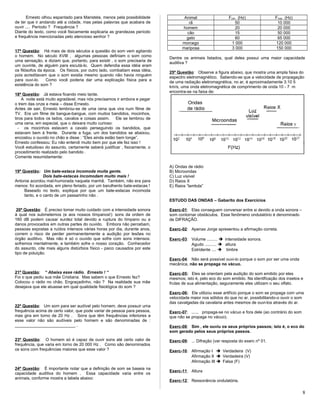 Ernesto olhou espantado para Maristela, menos pela possibilidade
de ter que ir andando até a cidade, mas pelas palavras que acabara de
ouvir .... Período ? Frequência ?
Diante do texto, como você fisicamente explicaria as grandezas período
e frequência mencionadas pelo atencioso senhor ?
17ª Questão: Há mais de dois séculos a questão do som vem agitando
o homem. No século XVIII , algumas pessoas definiam o som como
uma sensação, e diziam que, portanto, para existir , o som precisaria de
um ouvinte, de alguém para escutá-lo. Quem defendia essa idéia eram
os filósofos da época. Os físicos, por outro lado, combatiam essa idéia,
pois acreditavam que o som existia mesmo quando não havia ninguém
para ouvi-lo. Como você poderia dar uma explicação física para a
existência do som ?
18ª Questão: Já estava ficando meio tarde.
A noite está muito agradável, mas nós precisamos ir embora e pegar
o trem das onze e meia – disse Ernesto.
Antes de sair, Ernesto lembrou-se de uma cena que vira num filme de
TV. Era um filme de bangue-bangue, com muitos bandidos, mocinhos,
tiros para todos os lados, cavalos e coisas assim. Ele se lembrou de
uma cena, em especial, que o deixara muito curioso:
- os mocinhos estavam a cavalo perseguindo os bandidos, que
estavam bem à frente. Durante a fuga, um dos bandidos se abaixou,
encostou o ouvido no chão e disse : “Eles ainda estão bem longe”.
Ernesto confessou: Eu não entendi muito bem por que ele fez isso !
Você estudioso do assunto, certamente saberá justificar , fisicamente, o
procedimento realizado pelo bandido .
Comente resumidamente:
19ª Questão: Um bate-estaca incomoda muita gente.
Dois bate-estacas incomodam muito mais !
Antonia acordou mal-humorada naquela manhã. Também, não era para
menos: foi acordada, em pleno feriado, por um barulhento bate-estacas !
Baseado no texto, explique por que um bate-estacas incomoda
tanto, e o canto de um passarinho não .
20ª Questão: É preciso tomar muito cuidado com a intensidade sonora
à qual nos submetemos (e aos nossos tímpanos!): sons da ordem de
160 dB podem causar surdez total devido a ruptura do tímpano ou a
danos provocados em outras partes do ouvido. Embora não percebam,
pessoas expostas a ruídos intensos várias horas por dia, durante anos,
correm o risco de perder permanentemente a audição por lesões no
órgão auditivo. Mas não é só o ouvido que sofre com sons intensos:
sofremos mentalmente, e também sofre o nosso coração. Conhecedor
do assunto, cite mais alguns distúrbios físico - psico causados por este
tipo de poluição.
21ª Questão: “ Abaixa esse rádio. Ernesto ! “
Foi o que pediu sua mãe Cristiana. Mas sabem o que Ernesto fez?
Colocou o rádio no chão. Engraçadinho, não ? Na realidade sua mãe
desejava que ele atuasse em qual qualidade fisiológica do som ?
22ª Questão: Um som para ser audível pelo homem, deve possuir uma
frequência acima de certo valor, que pode variar de pessoa para pessoa,
mas gira em torno de 20 Hz . Sons que têm frequências inferiores a
esse valor não são audíveis pelo homem e são denominadas de :
__________________________ .
23ª Questão: O homem só é capaz de ouvir sons até certo valor de
frequência, que varia em torno de 20 000 Hz . Como são denominados
os sons com frequências maiores que esse valor ?
24ª Questão: È importante notar que a definição de som se baseia na
capacidade auditiva do homem . Essa capacidade varia entre os
animais, conforme mostra a tabela abaixo:
Animal Fmín (Hz) Fmáx (Hz)
rã 50 10 000
homem 20 20 000
cão 15 50 000
gato 60 65 000
morcego 1 000 120 000
mariposa 3 000 150 000
Dentre os animais listados, qual deles possui uma maior capacidade
auditiva ?
25ª Questão: Observe a figura abaixo, que mostra uma ampla faixa do
espectro eletromagnético. Sabendo-se que a velocidade de propagação
de uma radiação eletromagnética, no ar, é aproximadamente 3.10 5
km/s, uma onda eletromagnética de comprimento de onda 10 - 7 m
encontra-se na faixa de:
A) Ondas de rádio
B) Microondas
C) Luz visível
D) Raios X
E) Raios “lambda”
ESTUDO DAS ONDAS – Gabarito dos Exercícios
Exerc-01: Elas conseguem conversar entre si devido a onda sonora –
som contornar obstáculos. Esse fenômeno ondulatório é denominado
de DIFRAÇÃO.
Exerc-02: Apenas Jorge apresentou a afirmação correta.
Exerc-03: Volume .........  intensidade sonora.
Agudo ..........  altura
Estridente ....  timbre
Exerc-04: Não será possível ouvi-lo porque o som por ser uma onda
mecânica, não se propaga no vácuo.
Exerc-05: Eles se orientam pela audição do som emitido por eles
mesmos; isto é, pelo eco do som emitido. Na identificação dos insetos e
frutas de sua alimentação, seguramente eles utilizam o seu olfato.
Exerc-06: Ele utilizou esse artifício porque o som se propaga com uma
velocidade maior nos sólidos do que no ar, possibilitando-o ouvir o som
das cavalgadas da cavalaria antes mesmos de ouvi-los através do ar.
Exerc-07: ...... propaga-se no vácuo e fora dele (ao contrário do som
que não se propaga no vácuo).
Exerc-08: Sim , ele ouviu os seus próprios passos; isto é, o eco do
som gerado pelos seus próprios passos.
Exerc-09: ... Difração (ver resposta do exerc nº 01.
Exerc-10: Afirmação I  Verdadeira (V)
Afirmação II  Verdadeira (V)
Afirmação III  Falsa (F)
Exerc-11: Altura
Exerc-12; Ressonância ondulatória.
8
 