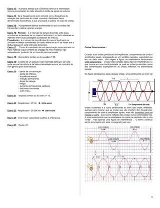 Exerc-13: A pessoa deseja que o Deolindo diminua a intensidade
sonora (sonoridade) do rádio através do botão de ajuste do volume.
Exerc-14: Se a frequência do som coincidir com a frequência de
vibração das partículas do cristal, ocorrerá o fenômeno físico
denominado ressonância, o que provocará a quebra do copo de cristal.
Exerc-15: A propriedade básica evidenciada foi que as ondas não
transportam matéria, apenas energia.
Exerc-16: Período - é o intervalo de tempo decorrido entre duas
ocorrências sucessivas de um mesmo fenômeno ( no texto refere-se ao
intervalo entre duas passagens sucessivas do ônibus).
Frequência – é o número de ocorrências do mesmo fenômeno na
unidade de tempo considerado (no texto refere-se ao nº de vezes que o
ônibus passa em certo intervalo de tempo).
Exerc-17: O som é o resultado de uma perturbação provocada em um
meio material e que somente se propaga no meio material, não
necessitando, portanto, de um ouvinte para que exista.
Exerc-18: Comentário similar ao da questão nº 06.
Exerc-19: O canto de um pássaro não incomoda tanto por ser uma
onda sonora harmônica e de baixa intensidade sonora; ao contrário do
som gerado pelo Bate-estacas.
Exerc-20: - perda de concentração.
- perda de reflexos.
- impotência sexual.
- irritação permanente.
- dores de cabeça.
- fadiga.
- aumento da frequência cardíaca.
- distúrbios hormonais.
- outro mais...
Exerc-21: resposta similar ao do exerc nº 13.
Exerc-22: freqüências < 20 Hz  infra-sons
Exerc-23: freqüências > 20 000 Hz  ultra-sons
Exerc-24: O de maior capacidade auditiva é a Mariposa.
Exerc-25: Opção (C)
Ondas Estacionárias :
Quando duas ondas periódicas de freqüências, comprimentos de onda e
amplitudes iguais, propagando-se em sentidos opostos, superpõem-se
em um dado meio , dão origem a figura de interferência denominada
onda estacionária. O caso mais simples desse tipo de interferência é o
que ocorre em uma corda esticada na qual as ondas produzidas numa
das extremidades superpõem-se as ondas refletidas na extremidade
oposta.
Na figura destacamos duas dessas ondas, uma pertencente ao trem de
ondas incidentes e a outra pertencente ao trem das ondas refletidas,
apenas para mostrar que as ondas que vão interferir têm frequências,
comprimento de onda e amplitudes iguais, mas são invertidas uma em
relação a outra , pois ocorre reflexão das ondas numa extremidade fixa.
A onda estacionária que se estabelece na corda na verdade não é uma
“onda” , mas apenas uma figura de interferência . O termo continua
sendo empregado por estar consagrado pelo uso.
9
 