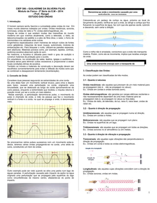 CIEP 386 – GUILHERME DA SILVEIRA FILHO
Módulo de Física - 3ª Série do E.M – 2014
- Prof.: Rangel
ESTUDO DAS ONDAS
1. Introdução:
O homem sempre sentiu fascínio e curiosidade pelas ondas do mar. Em
nosso mundo estamos rodeados por ondas. Ondas mecânicas, sonoras,
luminosas, ondas de rádio e TV, ondas eletromagnéticas, etc.
Graças às ondas é que existem muitas das maravilhas do mundo
moderno em que vivemos atualmente, como a televisão, o rádio, as
telecomunicações via satélite e a cabo de fibra ótica, o radar, o forno de
microondas e os celulares entre outras.
Engenheiros especializados criam maneiras de reduzir ruídos de fontes
como geladeiras, máquinas de lavar roupas, automóveis, motores de
embarcações etc. Para bloquear o ruído, utilizam-se paredes espessas,
sem aberturas. Materiais porosos como, por exemplo, tapetes, cortinas,
cerâmica acústica absorvem parte do som.
Na medicina, a Acústica é utilizada para medir o grau de audição e
construir materiais de proteção para o ouvido.
Em arquitetura, na construção de salas, teatros, igrejas e auditórios, a
Acústica serve para eliminar ruídos excessivos e proporcionar a esses
locais condições ótimas de acústica.
Também os móveis e materiais de construção e decoração devem ser
escolhidos convenientemente para evitar a reflexão de muitos sons que
se combinam e desaparecem lentamente (reverberação).
2. Conceito de Onda:
Considere duas pessoas segurando as extremidades de uma corda.
Se uma delas fizer um movimento vertical brusco, para cima e depois
para baixo, causará uma perturbação na corda, originando uma
sinuosidade, que se deslocará ao longo da corda aproximando-se da
outra pessoa, enquanto a extremidade que recebeu o impulso retorna à
posição inicial, por ser a corda um meio elástico.
Nesse exemplo, a perturbação denomina-se pulso, o movimento do
pulso é chamado de onda, a mão da pessoa que faz o movimento
vertical é a fonte e a corda, na qual se propaga a onda, é denominada
meio.
Se provocarmos vários pulsos sucessivos com um movimento sobe-e-
desce, teremos várias ondas propagando-se na corda, uma atrás da
outra, constituindo um trem de ondas.
Outro exemplo pode ser visto quando se atira uma pedra num lago de
águas paradas. A perturbação causada pelo impacto da pedra na água
originará uma perturbação que se propagará pela superfície do lago
como circunferências de mesmo centro, afastando-se do ponto de
impacto.
Colocando-se um pedaço de cortiça na água, próximo ao local do
lançamento da pedra, verifica-se que a onda, ao atingir a cortiça que fica
flutuando na superfície da água, faz com que ela apenas oscile, subindo
e descendo, sem variar a direção.
Como a rolha não é arrastada, concluímos que a onda não transporta
matéria. Porém, como ela se movimenta, implica que recebeu energia
da onda.
3. Classificação das Ondas:
As ondas podem ser classificadas de três modos.
3.1 - Quanto à natureza
Ondas mecânicas: são aquelas que precisam de um meio material para
se propagarem (isto é , não se propagam no vácuo).
Ex.: Ondas em cordas e ondas sonoras (som).
Ondas eletromagnéticas: são geradas por cargas elétricas oscilantes e
não necessariamente dependem de uma meio material para se
propagarem (isto é, se propagam no vácuo ou fora dele),
Ex.: Ondas de rádio, de televisão, de luz, raios X, raios laser, ondas de
radar etc.
3.2 - Quanto à direção de propagação
Unidimensionais: são aquelas que se propagam numa só direção.
Ex.: Ondas em cordas e molas.
Bidimensionais: são aquelas que se propagam num plano.
Ex.: Ondas na superfície de um lago.
Tridimensionais: são aquelas que se propagam em todas as direções.
Ex.: Ondas sonoras no ar atmosférico ou em metais.
3.3 - Quanto à direção de vibração e propagação
Transversais: são aquelas cujas vibrações são perpendiculares à
direção de propagação.
Ex.: Ondas em corda e todas as ondas eletromagnéticas.
Longitudinais: são aquelas cujas vibrações coincidem com a direção de
propagação.
Ex.: Ondas sonoras, ondas em molas.
1
Denomina-se onda o movimento causado por uma
perturbação que se propaga .
Uma onda transmite energia sem o transporte de
 