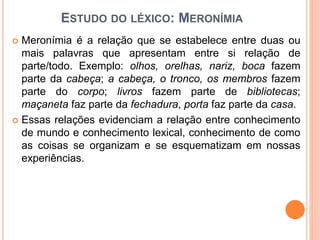 ESTUDO DO LÉXICO: MERONÍMIA
 Meronímia é a relação que se estabelece entre duas ou
mais palavras que apresentam entre si relação de
parte/todo. Exemplo: olhos, orelhas, nariz, boca fazem
parte da cabeça; a cabeça, o tronco, os membros fazem
parte do corpo; livros fazem parte de bibliotecas;
maçaneta faz parte da fechadura, porta faz parte da casa.
 Essas relações evidenciam a relação entre conhecimento
de mundo e conhecimento lexical, conhecimento de como
as coisas se organizam e se esquematizam em nossas
experiências.
 