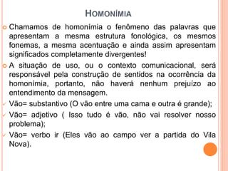HOMONÍMIA
 Chamamos de homonímia o fenômeno das palavras que
apresentam a mesma estrutura fonológica, os mesmos
fonemas, a mesma acentuação e ainda assim apresentam
significados completamente divergentes!
 A situação de uso, ou o contexto comunicacional, será
responsável pela construção de sentidos na ocorrência da
homonímia, portanto, não haverá nenhum prejuízo ao
entendimento da mensagem.
 Vão= substantivo (O vão entre uma cama e outra é grande);
 Vão= adjetivo ( Isso tudo é vão, não vai resolver nosso
problema);
 Vão= verbo ir (Eles vão ao campo ver a partida do Vila
Nova).
 