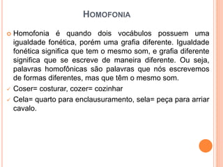 HOMOFONIA
 Homofonia é quando dois vocábulos possuem uma
igualdade fonética, porém uma grafia diferente. Igualdade
fonética significa que tem o mesmo som, e grafia diferente
significa que se escreve de maneira diferente. Ou seja,
palavras homofônicas são palavras que nós escrevemos
de formas diferentes, mas que têm o mesmo som.
 Coser= costurar, cozer= cozinhar
 Cela= quarto para enclausuramento, sela= peça para arriar
cavalo.
 