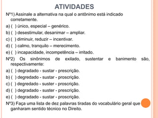 ATIVIDADES
Nº1) Assinale a alternativa na qual o antônimo está indicado
corretamente.
a) ( ) único, especial – genérico.
b) ( ) desestimular, desanimar – ampliar.
c) ( ) diminuir, reduzir – incentivar.
d) ( ) calmo, tranquilo – merecimento.
e) ( ) incapacidade, incompetência – irritado.
Nº2) Os sinônimos de exilado, sustentar e banimento são,
respectivamente:
a) ( ) degradado - sustar - prescrição.
b) ( ) degredado - sustar - proscrição.
c) ( ) degredado - suster - proscrição.
d) ( ) degradado - suster - prescrição.
e) ( ) degradado - sustar - proscrição.
Nº3) Faça uma lista de dez palavras tiradas do vocabulário geral que
ganharam sentido técnico no Direito.
 
