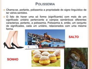 POLISSEMIA
 Chama-se, portanto, polissemia a propriedade do signo linguístico de
ter vários sentidos.
 O fato de haver uma só forma (significante) com mais de um
significado unitário pertencente a campos semânticos diferentes
caracteriza, portanto, a polissemia. Polissemia é, então, um conjunto
de significados, cada um unitário, relacionados com uma mesma
forma.
SALTO
SONHO
 