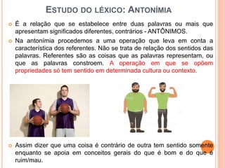ESTUDO DO LÉXICO: ANTONÍMIA
 É a relação que se estabelece entre duas palavras ou mais que
apresentam significados diferentes, contrários - ANTÔNIMOS.
 Na antonímia procedemos a uma operação que leva em conta a
característica dos referentes. Não se trata de relação dos sentidos das
palavras. Referentes são as coisas que as palavras representam, ou
que as palavras constroem. A operação em que se opõem
propriedades só tem sentido em determinada cultura ou contexto.
 Assim dizer que uma coisa é contrário de outra tem sentido somente
enquanto se apoia em conceitos gerais do que é bom e do que é
ruim/mau.
 