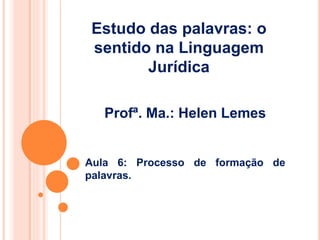 Profª. Ma.: Helen Lemes
Aula 6: Processo de formação de
palavras.
Estudo das palavras: o
sentido na Linguagem
Jurídica
 