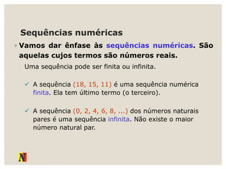 Sequências numéricas
◦ Vamos dar ênfase às sequências numéricas. São
aquelas cujos termos são números reais.
Uma sequência pode ser finita ou infinita.
 A sequência (18, 15, 11) é uma sequência numérica
finita. Ela tem último termo (o terceiro).
 A sequência (0, 2, 4, 6, 8, ...) dos números naturais
pares é uma sequência infinita. Não existe o maior
número natural par.
 