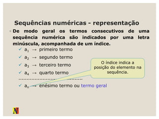 Sequências numéricas - representação
◦ De modo geral os termos consecutivos de uma
sequência numérica são indicados por uma letra
minúscula, acompanhada de um índice.
 a1 → primeiro termo
 a2 → segundo termo
 a3 → terceiro termo
 a4 → quarto termo
........................................
 an → enésimo termo ou termo geral
O índice indica a
posição do elemento na
sequência.
 