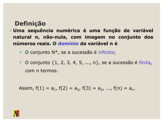 Definição
◦ Uma sequência numérica é uma função de variável
natural n, não-nula, com imagem no conjunto dos
números reais. O domínio da variável n é
 O conjunto N*, se a sucessão é infinita;
 O conjunto {1, 2, 3, 4, 5, ..., n}, se a sucessão é finita,
com n termos.
Assim, f(1) = a1, f(2) = a2, f(3) = a3, ..., f(n) = an.
 