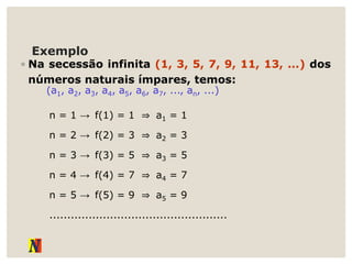Exemplo
◦ Na secessão infinita (1, 3, 5, 7, 9, 11, 13, ...) dos
números naturais ímpares, temos:
n = 1 → f(1) = 1 ⇒ a1 = 1
n = 2 → f(2) = 3 ⇒ a2 = 3
n = 3 → f(3) = 5 ⇒ a3 = 5
n = 4 → f(4) = 7 ⇒ a4 = 7
n = 5 → f(5) = 9 ⇒ a5 = 9
..................................................
(a1, a2, a3, a4, a5, a6, a7, ..., an, ...)
 