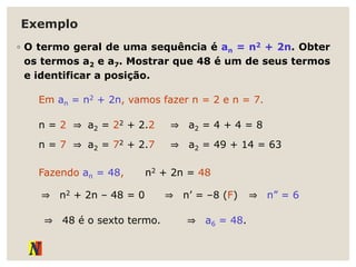 Exemplo
◦ O termo geral de uma sequência é an = n2 + 2n. Obter
os termos a2 e a7. Mostrar que 48 é um de seus termos
e identificar a posição.
Em an = n2 + 2n, vamos fazer n = 2 e n = 7.
n = 2 ⇒ a2 = 22 + 2.2 ⇒ a2 = 4 + 4 = 8
n = 7 ⇒ a2 = 72 + 2.7 ⇒ a2 = 49 + 14 = 63
Fazendo an = 48, n2 + 2n = 48
⇒ n2 + 2n – 48 = 0 ⇒ n’ = –8 (F) ⇒ n” = 6
⇒ 48 é o sexto termo. ⇒ a6 = 48.
 