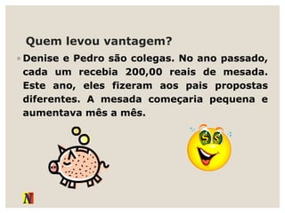 Quem levou vantagem?
◦ Denise e Pedro são colegas. No ano passado,
cada um recebia 200,00 reais de mesada.
Este ano, eles fizeram aos pais propostas
diferentes. A mesada começaria pequena e
aumentava mês a mês.
 