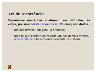 Lei de recorrência
◦ Sequências numéricas costumam ser definidas, às
vezes, por uma lei de recorrência. No caso, são dados.
 Um dos termos (em geral, o primeiro);
 Uma lei que permita obter cada um dos demais termos,
recorrendo-se a termos anteriormente calculados.
 