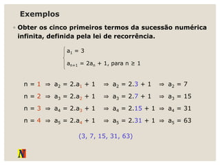Exemplos
◦ Obter os cinco primeiros termos da sucessão numérica
infinita, definida pela lei de recorrência.
a1 = 3
an+1 = 2an + 1, para n ≥ 1
(3, 7, 15, 31, 63)
n = 1 ⇒ a2 = 2.a1 + 1 ⇒ a2 = 2.3 + 1 ⇒ a2 = 7
n = 2 ⇒ a3 = 2.a2 + 1 ⇒ a3 = 2.7 + 1 ⇒ a3 = 15
n = 3 ⇒ a4 = 2.a3 + 1 ⇒ a4 = 2.15 + 1 ⇒ a4 = 31
n = 4 ⇒ a5 = 2.a4 + 1 ⇒ a5 = 2.31 + 1 ⇒ a5 = 63
 