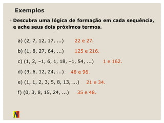 Exemplos
◦ Descubra uma lógica de formação em cada sequência,
e ache seus dois próximos termos.
a) (2, 7, 12, 17, ...)
b) (1, 8, 27, 64, ...)
c) (1, 2, –1, 6, 1, 18, –1, 54, ...)
d) (3, 6, 12, 24, ...)
e) (1, 1, 2, 3, 5, 8, 13, ...)
f) (0, 3, 8, 15, 24, ...)
22 e 27.
125 e 216.
1 e 162.
48 e 96.
21 e 34.
35 e 48.
 