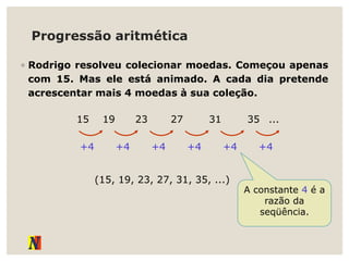 Progressão aritmética
◦ Rodrigo resolveu colecionar moedas. Começou apenas
com 15. Mas ele está animado. A cada dia pretende
acrescentar mais 4 moedas à sua coleção.
15 19 23 27 31 35 ...
+4 +4 +4 +4 +4 +4
(15, 19, 23, 27, 31, 35, ...)
A constante 4 é a
razão da
seqüência.
 