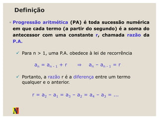 Definição
◦ Progressão aritmética (PA) é toda sucessão numérica
em que cada termo (a partir do segundo) é a soma do
antecessor com uma constante r, chamada razão da
P.A.
 Para n > 1, uma P.A. obedece à lei de recorrência
an = an - 1 + r ⇒ an – an - 1 = r
 Portanto, a razão r é a diferença entre um termo
qualquer e o anterior.
r = a2 – a1 = a3 – a2 = a4 – a3 = ...
 