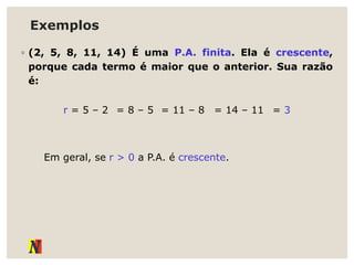 Exemplos
◦ (2, 5, 8, 11, 14) É uma P.A. finita. Ela é crescente,
porque cada termo é maior que o anterior. Sua razão
é:
r = 5 – 2 = 8 – 5 = 11 – 8 = 14 – 11 = 3
Em geral, se r > 0 a P.A. é crescente.
 